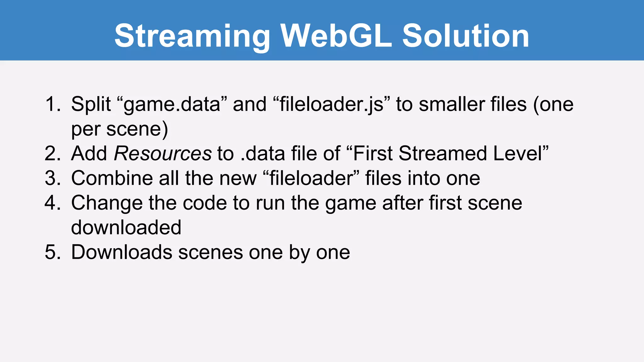Streaming WebGL Solution
1. Split “game.data” and “fileloader.js” to smaller files (one
per scene)
2. Add Resources to .data file of “First Streamed Level”
3. Combine all the new “fileloader” files into one
4. Change the code to run the game after first scene
downloaded
5. Downloads scenes one by one
 
