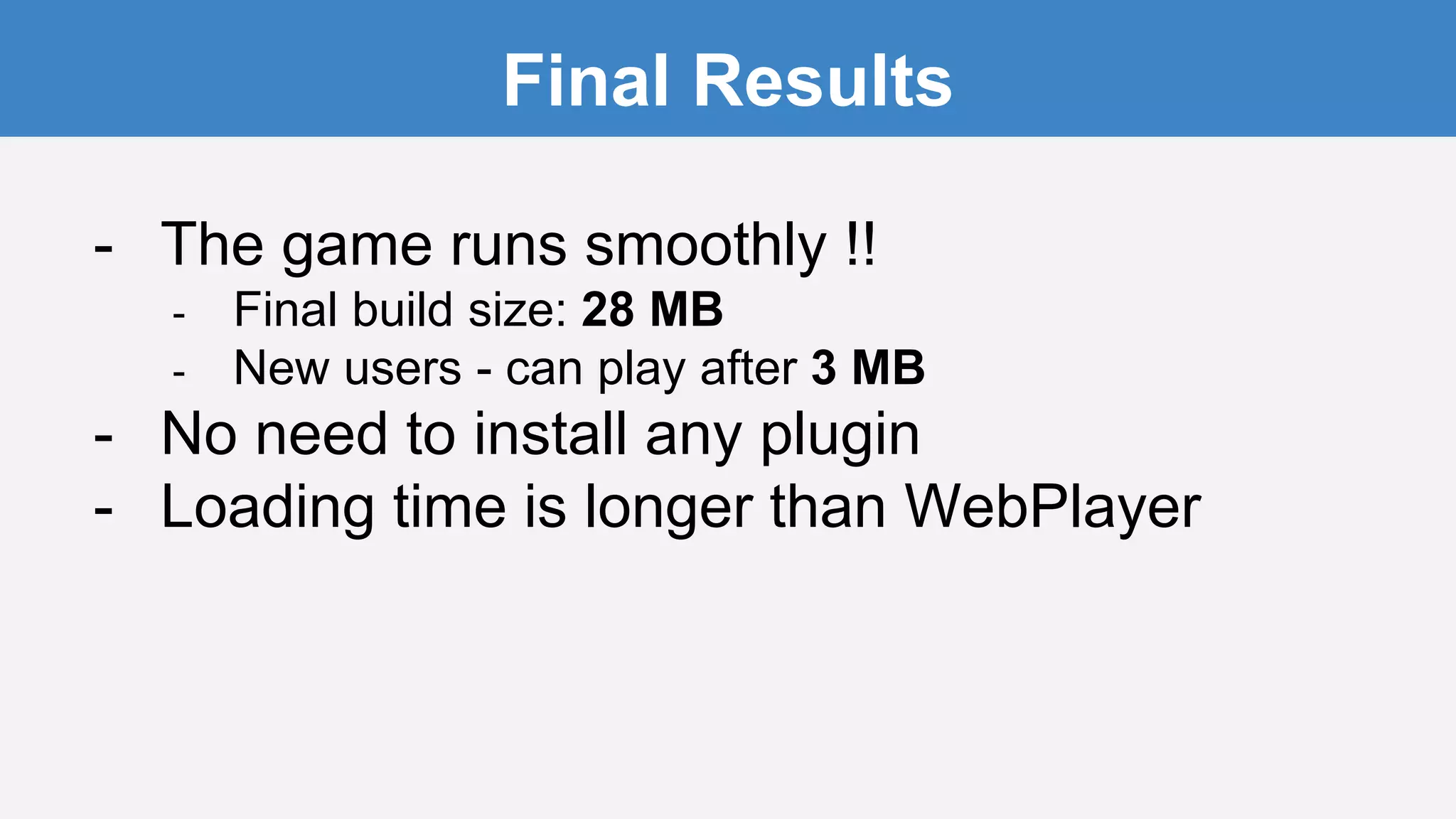 Final Results
- The game runs smoothly !!
- Final build size: 28 MB
- New users - can play after 3 MB
- No need to install any plugin
- Loading time is longer than WebPlayer
 