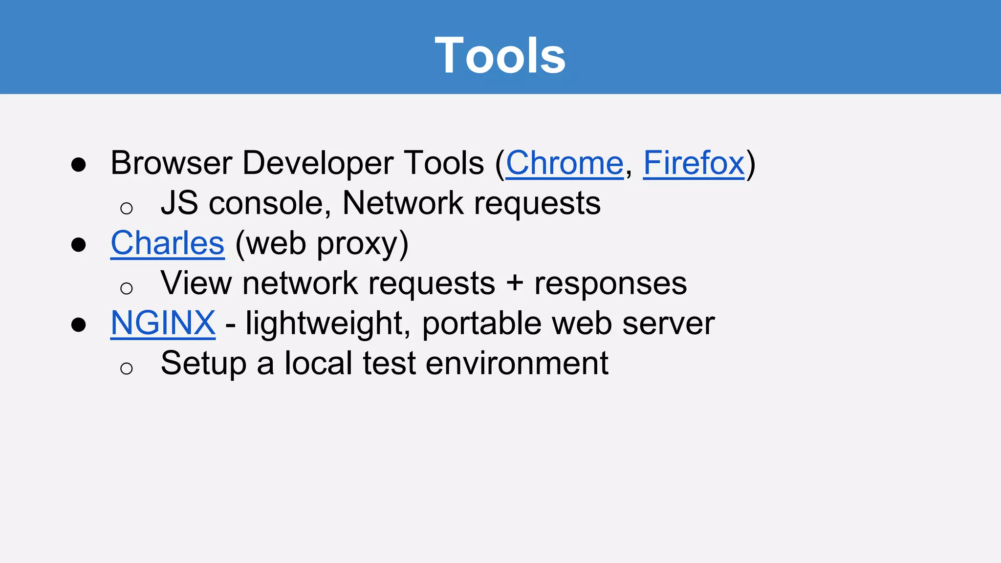 Tools
● Browser Developer Tools (Chrome, Firefox)
o JS console, Network requests
● Charles (web proxy)
o View network requests + responses
● NGINX - lightweight, portable web server
o Setup a local test environment
 
