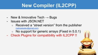 New Compiler (IL2CPP)
- New & Innovative Tech → Bugs
- Issues with JSON.NET
○ Received a “street version” from the publisher
(nebraskadev@gmail.com)
○ No support for generic arrays (Fixed in 5.0.1)
- Check Plugins for compatibility with IL2CPP !!
 
