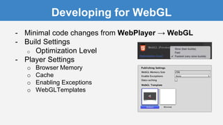 Developing for WebGL
- Minimal code changes from WebPlayer → WebGL
- Build Settings
o Optimization Level
- Player Settings
o Browser Memory
o Cache
o Enabling Exceptions
o WebGLTemplates
 