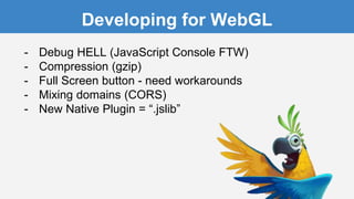 Developing for WebGL
- Debug HELL (JavaScript Console FTW)
- Compression (gzip)
- Full Screen button - need workarounds
- Mixing domains (CORS)
- New Native Plugin = “.jslib”
 