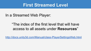In a Streamed Web Player:
“The index of the first level that will have
access to all assets under Resources”
http://docs.unity3d.com/Manual/class-PlayerSettingsWeb.html
First Streamed Level
 