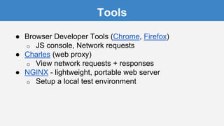 Tools
● Browser Developer Tools (Chrome, Firefox)
o JS console, Network requests
● Charles (web proxy)
o View network requests + responses
● NGINX - lightweight, portable web server
o Setup a local test environment
 