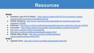 Resources
WebGL
● Owlchemy Labs Port to WebGL - https://hacks.mozilla.org/2014/10/unity-games-in-webgl-
owlchemy-labs-conversion-of-aaaaa-to-asm-js/
● WebGL Streaming - http://forum.unity3d.com/threads/webgl-with-streaming-option-like-
webplayer.316620/
● Fullscreen - http://forum.unity3d.com/threads/webgl-fullscreen-from-within-the-unity-app.318518/
● Emscripten - http://kripken.github.io/emscripten-site/docs/getting_started/Tutorial.html
● http://forum.unity3d.com/forums/webgl.84/
● http://docs.unity3d.com/Manual/webgl-gettingstarted.html
● WebGL Native Plugin - http://docs.unity3d.com/Manual/webgl-
interactingwithbrowserscripting.html
Unity 5
● Upgrade Guide - http://docs.unity3d.com/Manual/UpgradeGuide5.html
 