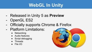 WebGL In Unity
- Released in Unity 5 as Preview
- OpenGL ES2
- Officially supports Chrome & Firefox
- Platform Limitations:
● Networking
● Audio features
● Script debugging
● Threads
● File I/O
 
