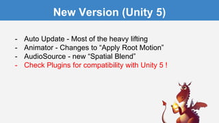 New Version (Unity 5)
- Auto Update - Most of the heavy lifting
- Animator - Changes to “Apply Root Motion”
- AudioSource - new “Spatial Blend”
- Check Plugins for compatibility with Unity 5 !
 