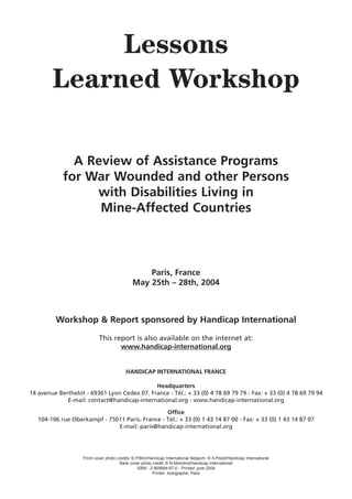 Lessons
        Learned Workshop

              A Review of Assistance Programs
            for War Wounded and other Persons
                 with Disabilities Living in
                  Mine-Affected Countries



                                                  Paris, France
                                              May 25th – 28th, 2004



         Workshop & Report sponsored by Handicap International

                            This report is also available on the internet at:
                                   www.handicap-international.org


                                          HANDICAP INTERNATIONAL FRANCE

                                             Headquarters
14 avenue Berthelot - 69361 Lyon Cedex 07. France - Tél.: + 33 (0) 4 78 69 79 79 - Fax: + 33 (0) 4 78 69 79 94
             E-mail: contact@handicap-international.org - www.handicap-international.org

                                                 Office
   104-106 rue Oberkampf - 75011 Paris. France - Tél.: + 33 (0) 1 43 14 87 00 - Fax: + 33 (0) 1 43 14 87 07
                              E-mail: paris@handicap-international.org




                    Front cover photo credits: © P.Biro/Handicap International Belgium, © S.Pozet/Handicap International
                                       Back cover photo credit: © N.Moindrot/Handicap International
                                                  ISBN : 2-909064-67-0 - Printed: june 2004
                                                          Printer: Autographe, Paris
 