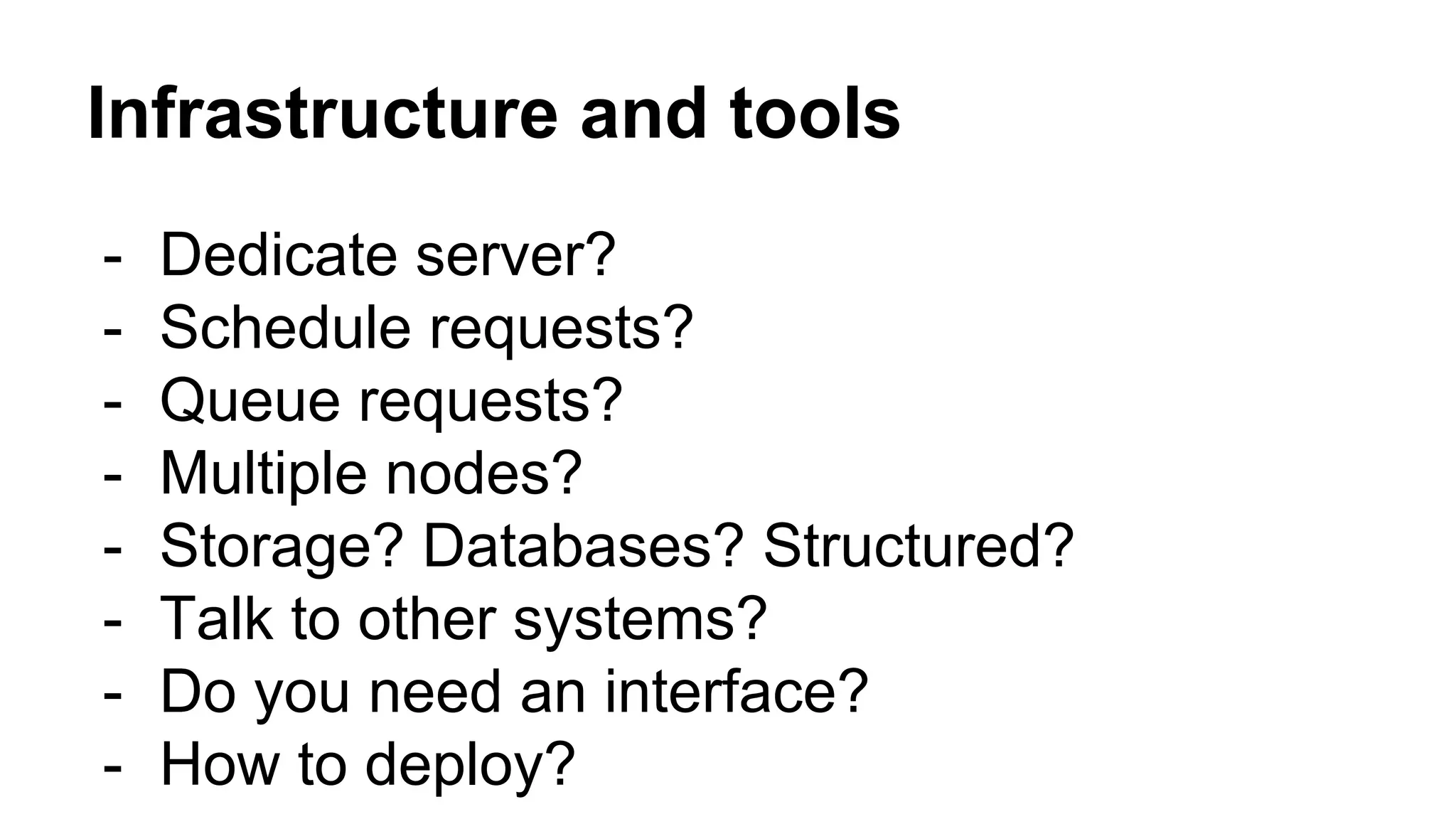 Infrastructure and tools
- Dedicate server?
- Schedule requests?
- Queue requests?
- Multiple nodes?
- Storage? Databases? Structured?
- Talk to other systems?
- Do you need an interface?
- How to deploy?
 