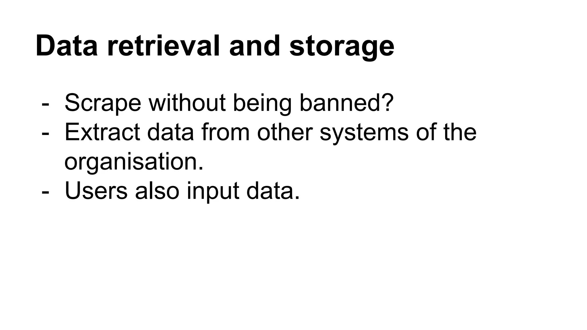Data retrieval and storage
- Scrape without being banned?
- Extract data from other systems of the
organisation.
- Users also input data.
 