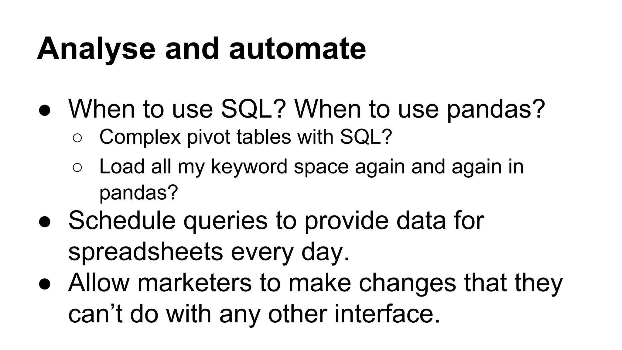 Analyse and automate
● When to use SQL? When to use pandas?
○ Complex pivot tables with SQL?
○ Load all my keyword space again and again in
pandas?
● Schedule queries to provide data for
spreadsheets every day.
● Allow marketers to make changes that they
can’t do with any other interface.
 