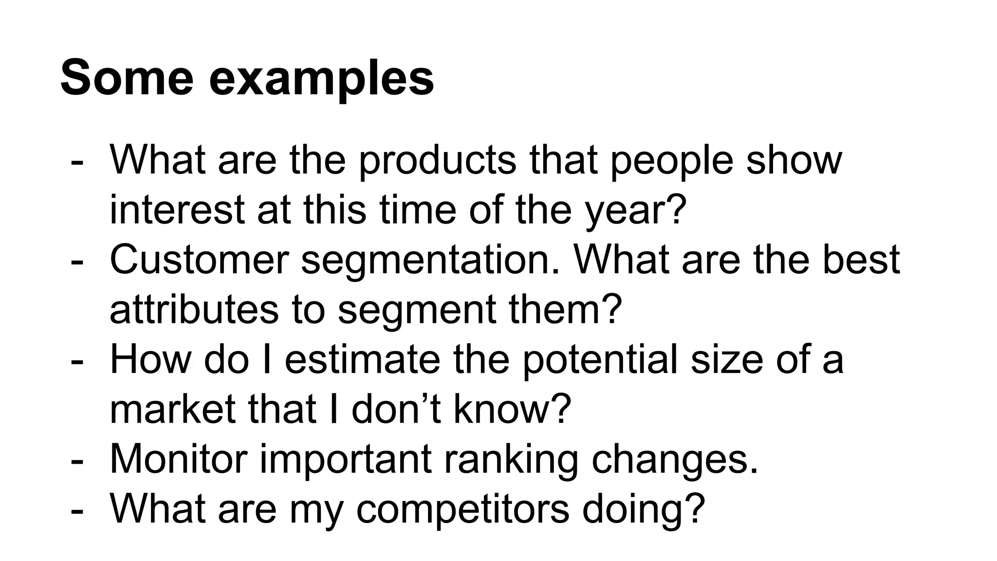 Some examples
- What are the products that people show
interest at this time of the year?
- Customer segmentation. What are the best
attributes to segment them?
- How do I estimate the potential size of a
market that I don’t know?
- Monitor important ranking changes.
- What are my competitors doing?
 