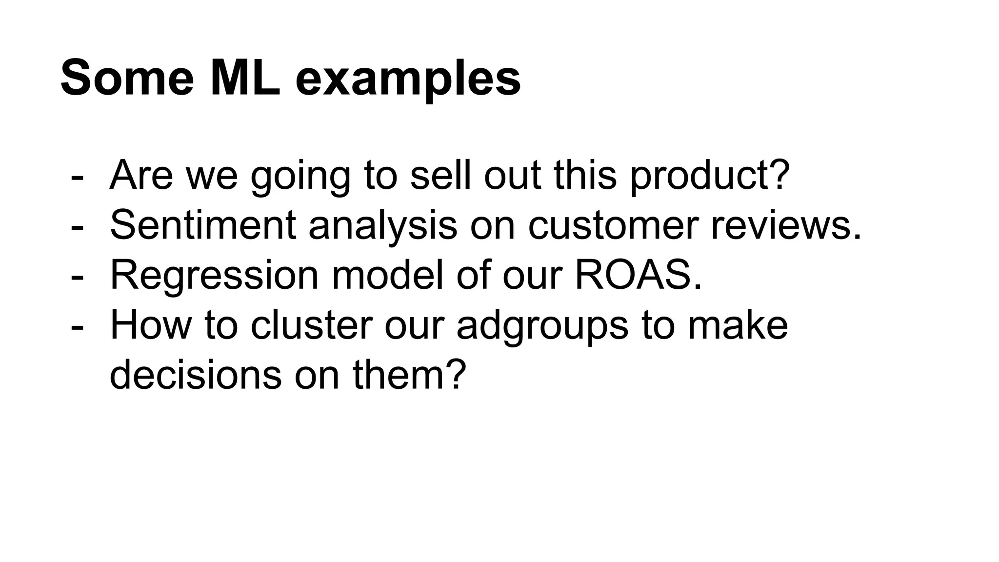 Some ML examples
- Are we going to sell out this product?
- Sentiment analysis on customer reviews.
- Regression model of our ROAS.
- How to cluster our adgroups to make
decisions on them?
 