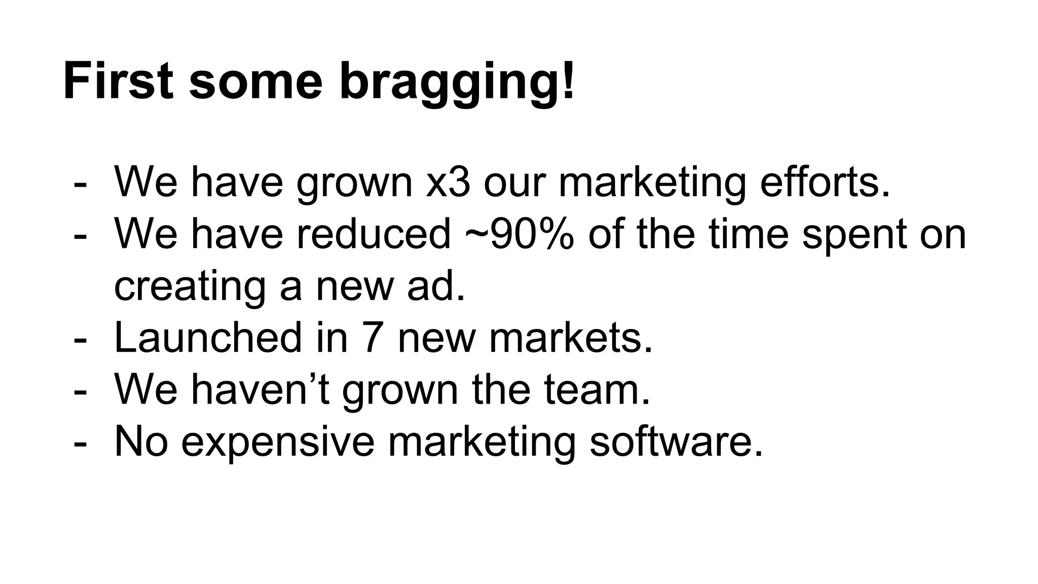 First some bragging!
- We have grown x3 our marketing efforts.
- We have reduced ~90% of the time spent on
creating a new ad.
- Launched in 7 new markets.
- We haven’t grown the team.
- No expensive marketing software.
 