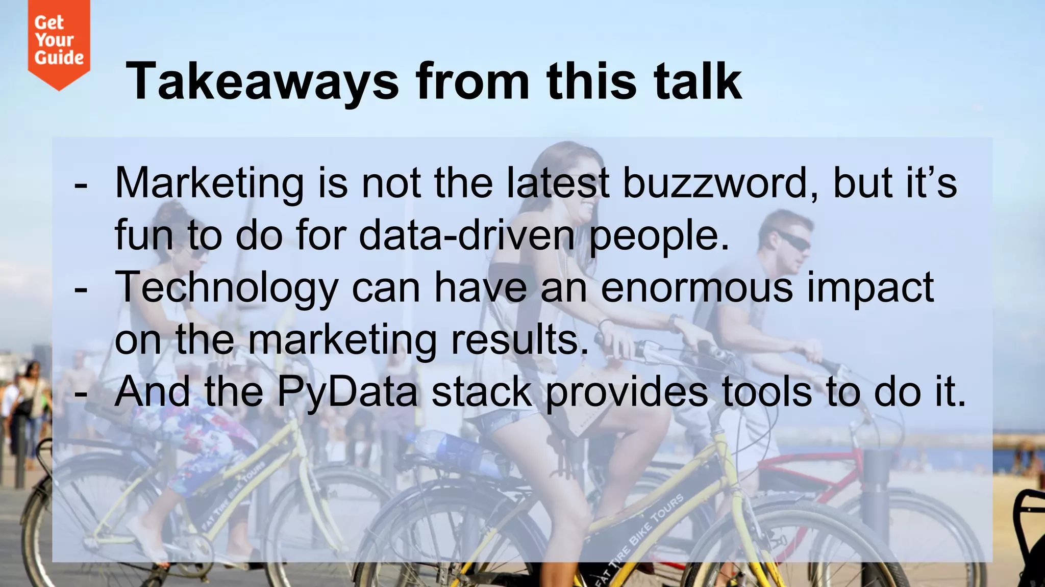 Takeaways from this talk
- Marketing is not the latest buzzword, but it’s
fun to do for data-driven people.
- Technology can have an enormous impact
on the marketing results.
- And the PyData stack provides tools to do it.
 