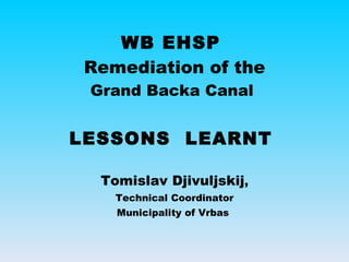 WB EHSP  Remediation of the Grand Backa Canal  LESSONS  LEARNT  Tomislav Djivuljskij , Technical Coordinator Municipality of Vrbas  