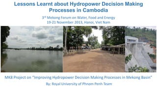 Lessons Learnt about Hydropower Decision Making
Processes in Cambodia
3rd Mekong Forum on Water, Food and Energy
19-21 November 2013, Hanoi, Viet Nam

MK8 Project on “Improving Hydropower Decision Making Processes in Mekong Basin”
By: Royal University of Phnom Penh Team

 
