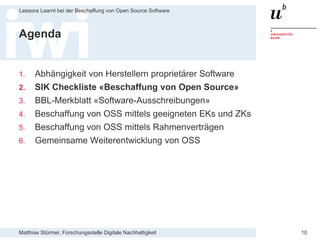 Matthias Stürmer, Forschungsstelle Digitale Nachhaltigkeit
Lessons Learnt bei der Beschaffung von Open Source Software
10
Agenda
1. Abhängigkeit von Herstellern proprietärer Software
2. SIK Checkliste «Beschaffung von Open Source»
3. BBL-Merkblatt «Software-Ausschreibungen»
4. Beschaffung von OSS mittels geeigneten EKs und ZKs
5. Beschaffung von OSS mittels Rahmenverträgen
6. Gemeinsame Weiterentwicklung von OSS
 