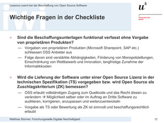 Matthias Stürmer, Forschungsstelle Digitale Nachhaltigkeit
Lessons Learnt bei der Beschaffung von Open Source Software
12
Wichtige Fragen in der Checkliste
> Sind die Beschaffungsunterlagen funktional verfasst ohne Vorgabe
von proprietären Produkten?
— Vorgaben von proprietären Produkten (Microsoft Sharepoint, SAP etc.)
schliessen OSS Anbieter aus
— Folge davon sind verstärkte Abhängigkeiten, Förderung von Monopolstellungen,
Einschränkung von Wettbewerb und Innovation, langfristige Zunahme der
Informatikkosten
> Wird die Lieferung der Software unter einer Open Source Lizenz in der
technischen Spezifikation (TS) vorgegeben bzw. wird Open Source als
Zuschlagskriterium (ZK) bemessen?
— OSS erlaubt vollständigen Zugang zum Quellcode und das Recht diesen zu
verändern  Möglichkeit selber oder im Auftrag an Dritte Software zu
auditieren, korrigieren, anzupassen und weiterzuentwickeln
— Vorgabe als TS oder Bewertung als ZK ist sinnvoll und beschaffungsrechtlich
erlaubt
 