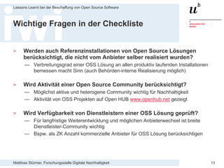 Matthias Stürmer, Forschungsstelle Digitale Nachhaltigkeit
Lessons Learnt bei der Beschaffung von Open Source Software
13
Wichtige Fragen in der Checkliste
> Werden auch Referenzinstallationen von Open Source Lösungen
berücksichtigt, die nicht vom Anbieter selber realisiert wurden?
— Verbreitungsgrad einer OSS Lösung an allen produktiv laufenden Installationen
bemessen macht Sinn (auch Behörden-interne Realisierung möglich)
> Wird Aktivität einer Open Source Community berücksichtigt?
— Möglichst aktive und heterogene Community wichtig für Nachhaltigkeit
— Aktivität von OSS Projekten auf Open HUB www.openhub.net gezeigt
> Wird Verfügbarkeit von Dienstleistern einer OSS Lösung geprüft?
— Für langfristige Weiterentwicklung und möglichen Anbieterwechsel ist breite
Dienstleister-Community wichtig
— Bspw. als ZK Anzahl kommerzielle Anbieter für OSS Lösung berücksichtigen
 