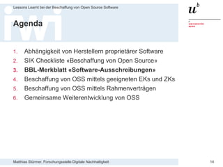 Matthias Stürmer, Forschungsstelle Digitale Nachhaltigkeit
Lessons Learnt bei der Beschaffung von Open Source Software
14
Agenda
1. Abhängigkeit von Herstellern proprietärer Software
2. SIK Checkliste «Beschaffung von Open Source»
3. BBL-Merkblatt «Software-Ausschreibungen»
4. Beschaffung von OSS mittels geeigneten EKs und ZKs
5. Beschaffung von OSS mittels Rahmenverträgen
6. Gemeinsame Weiterentwicklung von OSS
 