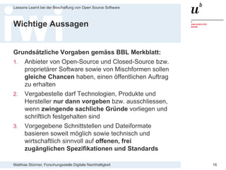 Matthias Stürmer, Forschungsstelle Digitale Nachhaltigkeit
Lessons Learnt bei der Beschaffung von Open Source Software
16
Wichtige Aussagen
Grundsätzliche Vorgaben gemäss BBL Merkblatt:
1. Anbieter von Open-Source und Closed-Source bzw.
proprietärer Software sowie von Mischformen sollen
gleiche Chancen haben, einen öffentlichen Auftrag
zu erhalten
2. Vergabestelle darf Technologien, Produkte und
Hersteller nur dann vorgeben bzw. ausschliessen,
wenn zwingende sachliche Gründe vorliegen und
schriftlich festgehalten sind
3. Vorgegebene Schnittstellen und Dateiformate
basieren soweit möglich sowie technisch und
wirtschaftlich sinnvoll auf offenen, frei
zugänglichen Spezifikationen und Standards
 