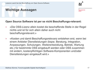 Matthias Stürmer, Forschungsstelle Digitale Nachhaltigkeit
Lessons Learnt bei der Beschaffung von Open Source Software
17
Wichtige Aussagen
Open Source Software ist per se nicht Beschaffungs-relevant:
> «Die OSS-Lizenz allein kostet die beschaffende Stelle in der Regel
nichts und ist für sich allein daher auch nicht
beschaffungsrelevant.»
> «Kosten und damit Beschaffungsrelevanz entstehen erst, wenn bei
einem Anbieter Dienstleistungen (bspw. Beratung, Integration,
Anpassungen, Schulungen, Weiterentwicklung, Betrieb, Wartung
etc.) für bestimmte OSS eingekauft werden oder OSS zusammen
mit andern, kostenpflichtigen Software-Komponenten und/oder
Dienstleistungen eingekauft wird.»
 