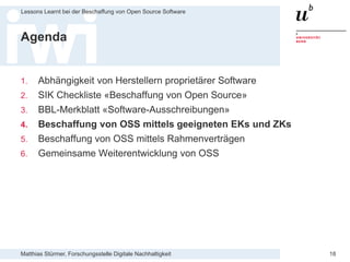 Matthias Stürmer, Forschungsstelle Digitale Nachhaltigkeit
Lessons Learnt bei der Beschaffung von Open Source Software
18
Agenda
1. Abhängigkeit von Herstellern proprietärer Software
2. SIK Checkliste «Beschaffung von Open Source»
3. BBL-Merkblatt «Software-Ausschreibungen»
4. Beschaffung von OSS mittels geeigneten EKs und ZKs
5. Beschaffung von OSS mittels Rahmenverträgen
6. Gemeinsame Weiterentwicklung von OSS
 
