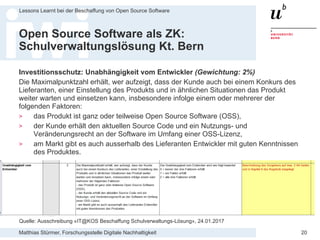Matthias Stürmer, Forschungsstelle Digitale Nachhaltigkeit
Lessons Learnt bei der Beschaffung von Open Source Software
20
Open Source Software als ZK:
Schulverwaltungslösung Kt. Bern
Investitionsschutz: Unabhängigkeit vom Entwickler (Gewichtung: 2%)
Die Maximalpunktzahl erhält, wer aufzeigt, dass der Kunde auch bei einem Konkurs des
Lieferanten, einer Einstellung des Produkts und in ähnlichen Situationen das Produkt
weiter warten und einsetzen kann, insbesondere infolge einem oder mehrerer der
folgenden Faktoren:
> das Produkt ist ganz oder teilweise Open Source Software (OSS),
> der Kunde erhält den aktuellen Source Code und ein Nutzungs- und
Veränderungsrecht an der Software im Umfang einer OSS-Lizenz,
> am Markt gibt es auch ausserhalb des Lieferanten Entwickler mit guten Kenntnissen
des Produktes.
Quelle: Ausschreibung «IT@KOS Beschaffung Schulverwaltungs-Lösung», 24.01.2017
 