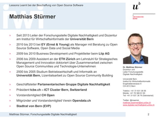 Matthias Stürmer, Forschungsstelle Digitale Nachhaltigkeit
Lessons Learnt bei der Beschaffung von Open Source Software
2
Matthias Stürmer
> Seit 2013 Leiter der Forschungsstelle Digitale Nachhaltigkeit und Dozentur
am Institut für Wirtschaftsinformatik der Universität Bern
> 2010 bis 2013 bei EY (Ernst & Young) als Manager mit Beratung zu Open
Source Software, Open Data und Social Media
> 2009 bis 2010 Business Development und Projektleiter beim Liip AG
> 2006 bis 2009 Assistent an der ETH Zürich am Lehrstuhl für Strategisches
Management und Innovation doktoriert über Zusammenarbeit zwischen
Open Source Communities und Technologie-Unternehmen
> 2000 bis 2005 Studium Betriebswirtschaft und Informatik an
Universität Bern, Lizentiatsarbeit zu Open Source Community Building
> Geschäftsleiter Parlamentarischen Gruppe Digitale Nachhaltigkeit
> Präsident tcbe.ch – ICT Cluster Bern, Switzerland
> Vorstandsmitglied CH Open
> Mitgründer und Vorstandsmitglied Verein Opendata.ch
> Stadtrat von Bern (EVP)
Dr. Matthias Stürmer
Dozentur und
Leiter Forschungsstelle
Digitale Nachhaltigkeit
Universität Bern
Institut für Wirtschaftsinformatik
Engehaldenstrasse 8
CH-3012 Bern
Telefon: +41 31 631 38 09
Mobile: +41 76 368 81 65
Tel: +41 31 631 38 79 (Sekretariat)
Twitter: @maemst
matthias.stuermer@iwi.unibe.ch
www.digitale-nachhaltigkeit.unibe.ch
 