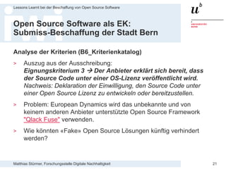 Matthias Stürmer, Forschungsstelle Digitale Nachhaltigkeit
Lessons Learnt bei der Beschaffung von Open Source Software
21
Open Source Software als EK:
Submiss-Beschaffung der Stadt Bern
Analyse der Kriterien (B6_Kriterienkatalog)
> Auszug aus der Ausschreibung:
Eignungskriterium 3  Der Anbieter erklärt sich bereit, dass
der Source Code unter einer OS-Lizenz veröffentlicht wird.
Nachweis: Deklaration der Einwilligung, den Source Code unter
einer Open Source Lizenz zu entwickeln oder bereitzustellen.
> Problem: European Dynamics wird das unbekannte und von
keinem anderen Anbieter unterstützte Open Source Framework
"Qlack Fuse" verwenden.
> Wie könnten «Fake» Open Source Lösungen künftig verhindert
werden?
 