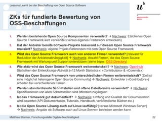 Matthias Stürmer, Forschungsstelle Digitale Nachhaltigkeit
Lessons Learnt bei der Beschaffung von Open Source Software
22
ZKs für fundierte Bewertung von
OSS-Beschaffungen
1. Werden bestehende Open Source Komponenten verwendet?  Nachweis: Etabliertes Open
Source Framework wird verwendet (versus eigenes Framework entwickeln)
2. Hat der Anbieter bereits Software-Projekte basierend auf diesem Open Source Framework
realisiert? Nachweis: eigene Projekt-Referenzen mit dem Open Source Framework
3. Wird das Open Source Framework auch von anderen Firmen verwendet? [relevant für
Reduktion der Anbieterabhängigkeit]  Nachweis: Anzahl Firmen, die das Open Source
Framework mit Wartung und Support unterstützen (siehe bspw. OSS Directory)
4. Wie aktiv wird das Open Source Framework weiterentwickelt?  Nachweis: OpenHub
Statistiken der Entwicklungs-Aktivität («12 Month Statistics»: «Contributors» & «Commits»)
5. Wird das Open Source Framework von unterschiedlichen Firmen weiterentwickelt? [Ziel ist
eine möglichst heterogene Open Source Community]  Nachweis: Entwickler («Contributors»)
arbeiten bei verschiedenen Firmen
6. Werden standardisierte Schnittstellen und offene Dateiformate verwendet?  Nachweis:
Spezifikationen von allen Schnittstellen sind öffentlich zugänglich
7. Ist das Framework gut dokumentiert?  Nachweis: Umfang und Qualität der Dokumentation
wird bewertet (API-Dokumentation, Tutorials, Handbuch, veröffentlichte Bücher etc.)
8. Ist die Open Source Lösung auch auf Linux lauffähig? [versus Microsoft Windows Server]
 Nachweis: Angabe ob Software auch auf Linux-Servern betrieben werden kann
 