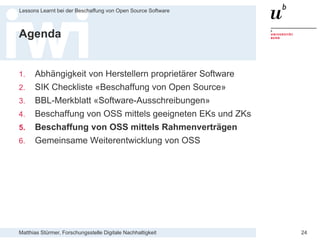 Matthias Stürmer, Forschungsstelle Digitale Nachhaltigkeit
Lessons Learnt bei der Beschaffung von Open Source Software
24
Agenda
1. Abhängigkeit von Herstellern proprietärer Software
2. SIK Checkliste «Beschaffung von Open Source»
3. BBL-Merkblatt «Software-Ausschreibungen»
4. Beschaffung von OSS mittels geeigneten EKs und ZKs
5. Beschaffung von OSS mittels Rahmenverträgen
6. Gemeinsame Weiterentwicklung von OSS
 