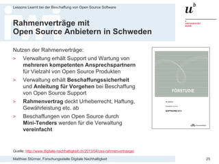 Matthias Stürmer, Forschungsstelle Digitale Nachhaltigkeit
Lessons Learnt bei der Beschaffung von Open Source Software
25
Rahmenverträge mit
Open Source Anbietern in Schweden
Nutzen der Rahmenverträge:
> Verwaltung erhält Support und Wartung von
mehreren kompetenten Ansprechspartnern
für Vielzahl von Open Source Produkten
> Verwaltung erhält Beschaffungssicherheit
und Anleitung für Vorgehen bei Beschaffung
von Open Source Support
> Rahmenvertrag deckt Urheberrecht, Haftung,
Gewährleistung etc. ab
> Beschaffungen von Open Source durch
Mini-Tenders werden für die Verwaltung
vereinfacht
Quelle: http://www.digitale-nachhaltigkeit.ch/2013/04/oss-rahmenvertraege/
 