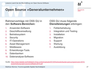 Matthias Stürmer, Forschungsstelle Digitale Nachhaltigkeit
Lessons Learnt bei der Beschaffung von Open Source Software
27
Open Source «Generalunternehmen»
Rahmenverträge mit OSS GU in
den Software-Bereichen:
1. Anwender-Software
2. Geschäftsverwaltung
3. Betriebssystem
4. Security
5. IT-Operations
6. Asset Management
7. Middleware
8. Entwicklungs-Tools
9. Datenbanken
10. Datenanalyse-Software
OSS GU muss folgende
Dienstleistungen erbringen:
1. Fehlerbehebung
2. Integration und Testing
3. Installation
4. Migration
5. Support
6. Wartung
7. Ausbildung
Quelle: https://www.digitale-nachhaltigkeit.ch/wp-content/uploads/2013/04/anbudsinbjudan-ppna-programvaror-2010-
ausschreibung-open-source-software-2010.pdf
 
