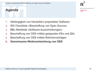 Matthias Stürmer, Forschungsstelle Digitale Nachhaltigkeit
Lessons Learnt bei der Beschaffung von Open Source Software
28
Agenda
1. Abhängigkeit von Herstellern proprietärer Software
2. SIK Checkliste «Beschaffung von Open Source»
3. BBL-Merkblatt «Software-Ausschreibungen»
4. Beschaffung von OSS mittels geeigneten EKs und ZKs
5. Beschaffung von OSS mittels Rahmenverträgen
6. Gemeinsame Weiterentwicklung von OSS
 
