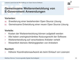 Matthias Stürmer, Forschungsstelle Digitale Nachhaltigkeit
Lessons Learnt bei der Beschaffung von Open Source Software
29
Gemeinsame Weiterentwicklung von
E-Government Anwendungen
Varianten:
a) Erweiterung einer bestehenden Open Source Lösung
b) Gemeinsame Entwicklung einer neuen Open Source Lösung
Vorteile:
> Kosten der Weiterentwicklung können aufgeteilt werden
> Alle haben uneingeschränktes Nutzungsrecht der Software
> Weiterentwicklung auf verschiedene Anbieter verteilt
> Wesentlich kleinere Abhängigkeiten von Anbietern
Nachteil:
> Höherer Koordinationsaufwand als beim Einkauf von Lizenzen
 
