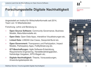 Matthias Stürmer, Forschungsstelle Digitale Nachhaltigkeit
Lessons Learnt bei der Beschaffung von Open Source Software
3
Forschungsstelle Digitale Nachhaltigkeit
Angesiedelt am Institut für Wirtschafsinformatik seit 2014,
Team von 14 Mitarbeitenden
Forschung, Lehre und Beratung zu
> Open Source Software: Community Governance, Business
Models, Maturitätsmodelle etc.
> Open Data: Open Data Apps, interaktive Visualisierungen etc.
> Linked Data: LINDAS Use Cases, Geoportal Bund etc.
> Open Government: Transparenz und Partizipation, Impact
Models, Participatory Apps, FixMyStreet.org etc.
> ICT-Beschaffungen: Agile Software-Entwicklung,
Requirements Engineering, Herstellerabhängigkeiten,
freihändige Vergaben, WTO-Regeln etc.
> Digitale Nachhaltigkeit: Theorie, Voraussetzungen,
Anwendungsbeispiele etc.
 