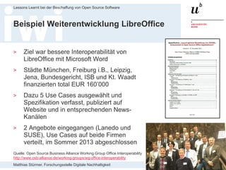 Matthias Stürmer, Forschungsstelle Digitale Nachhaltigkeit
Lessons Learnt bei der Beschaffung von Open Source Software
32
Beispiel Weiterentwicklung LibreOffice
> Ziel war bessere Interoperabilität von
LibreOffice mit Microsoft Word
> Städte München, Freiburg i.B., Leipzig,
Jena, Bundesgericht, ISB und Kt. Waadt
finanzierten total EUR 160’000
> Dazu 5 Use Cases ausgewählt und
Spezifikation verfasst, publiziert auf
Website und in entsprechenden News-
Kanälen
> 2 Angebote eingegangen (Lanedo und
SUSE), Use Cases auf beide Firmen
verteilt, im Sommer 2013 abgeschlossen
Quelle: Open Source Business Alliance Working Group Office Interoperability
http://www.osb-alliance.de/working-groups/wg-office-interoperability
 