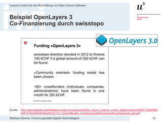 Matthias Stürmer, Forschungsstelle Digitale Nachhaltigkeit
Lessons Learnt bei der Beschaffung von Open Source Software
33
Beispiel OpenLayers 3
Co-Finanzierung durch swisstopo
Quelle: http://www.digitale-nachhaltigkeit.unibe.ch/unibe/portal/fak_wiso/a_bwl/inst_wi/abt_digital/content/e90971/e562996/
e591574/e591600/files591612/12_CedricMoullet_CrowdfundingWeiterentwicklungGeoportal_ger.pdf
 