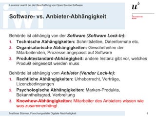 Matthias Stürmer, Forschungsstelle Digitale Nachhaltigkeit
Lessons Learnt bei der Beschaffung von Open Source Software
8
Software- vs. Anbieter-Abhängigkeit
Behörde ist abhängig von der Software (Software Lock-In):
1. Technische Abhängigkeiten: Schnittstellen, Datenformate etc.
2. Organisatorische Abhängigkeiten: Gewohnheiten der
Mitarbeitenden, Prozesse angepasst auf Software
3. Produktestandard-Abhängigkeit: andere Instanz gibt vor, welches
Produkt eingesetzt werden muss
Behörde ist abhängig vom Anbieter (Vendor Lock-In):
1. Rechtliche Abhängigkeiten: Urheberrecht, Verträge,
Lizenzbedingungen
2. Psychologische Abhängigkeiten: Marken-Produkte,
Bekanntheitsgrad, Verbreitung
3. Knowhow-Abhängigkeiten: Mitarbeiter des Anbieters wissen wie
was zusammenhängt
 