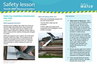 Cable tray installation electrocution
near miss
3 July 2019
What happened and why?
Workers were installing new cable tray covers at
Penrith Water Recycling Plant using a boom-lift
man-box. The final cover was an inclined cover
which made it difficult to install the clamps used on
other covers and the method of fixing was changed
to screws.
While securing the cover in place, the screw went
through a 240V live cable. The insulation of the
cable was damaged and the screw touched the
copper conductor causing a minor arc. Workers
were standing on rubber matting and were not
injured.
What did Sydney Water do?
• Work was immediately stopped and
the area sectioned off
• The live 240V cable was de-
energized
• Further cable tray project work
suspended until investigation of the
incident complete
Key Lessons
• ‘Slow down to Speed up’ - 90%
of the work was completed without
the need for screws and only
utilising clamps. As this section
was inclined, the normal clamps
were not suitable to hold the cover
in place, therefore the work party
decided to install screws.
Since the job plan had deviated
from its normal course, there was
a need to stop, reassess and look
for a safer way to complete the
task. In the incident debrief, a
much safer option of steel
strapping was identified very
quickly eliminating the risk
altogether.
• Review generic safe work method
statements (SWMS) for every job
and include situation/job specific
risks. Any change should be risk
assessed and updated in SWMS.
• There are still electrical circuits
without RCD protection. All sites
should carry out an auditIncident lesson no. INC 26338
Issue Date: 10 July 2019
Approved by: Insert Name of person who approved this communication
Penrith WRP Electrical Incident
 