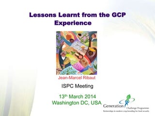 Jean-Marcel Ribaut
ISPC Meeting
13th March 2014
Washington DC, USA
Lessons Learnt from the GCP
Experience
 