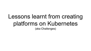 Lessons learnt from creating
platforms on Kubernetes
(aka Challenges)
 