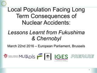 1
Local Population Facing Long
Term Consequences of
Nuclear Accidents:
Lessons Learnt from Fukushima
& Chernobyl
March 22nd 2016 – European Parliament, Brussels
 