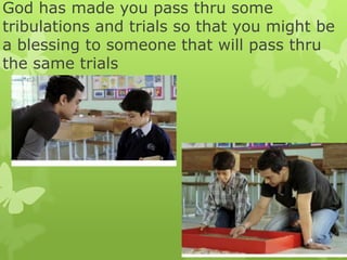 God has made you pass thru some
tribulations and trials so that you might be
a blessing to someone that will pass thru
the same trials
 