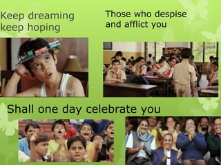 Keep dreaming
keep hoping
Those who despise
and afflict you
Shall one day celebrate you
 