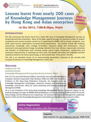 Prof. Eric Tsui was Chief Research Officer, Asia Pacific and Innovation Manager at
Computer Sciences Corporation (CSC) between 2000 and 2005 and currently a
Professor at The Hong Kong Polytechnic University. His research areas are
Knowledge Management technologies, taxonomy creation and maintenance,
knowledge communities, Web 2.0, cloud computing and Personal Knowledge
Management (PKM).
Professor Eric Tsui
Associate Director
Knowledge Management & Innovation Research Centre, PolyU
Lessons learnt from nearly 200 cases
of Knowledge Management journeys
by Hong Kong and Asian enterprises
Enquiries
Miss Autumn Lin, qiu.lin@polyu.edu.hk, 3400 3158
Online Registration
http://kmirc.ise.polyu.edu.hk/events.php
The talk summarises the lessons learnt from nearly 200 cases of Knowledge Management journeys by
Hong Kong and Asian enterprises. Much of the data is gained through the extensive number of student,
consultancy and research projects carried out or supervised by KMIRC staff at private companies, non-
profit social services organizations and government departments. The projects include KM readiness
assessments, knowledge audit, strategy formulation, taxonomy design and maintenance, cultural
assessment and organizational change, knowledge retention from near-retirees, requirements elicitation
and selection of collaboration tools including portals, search engine assessments, configuration and
continuous improvements, IC reporting and many more. The speaker will outline the challenges and their
respective solutions, the theory-practice gap, as well as some easy “entry points” into KM.
This talk is an extended version of an award-winning presentation delivered at the recently held
European Conference on Knowledge Management, Udine, Italy.
16 Oct 2015, 7:00-8:30pm, PolyU
He is a Vice President of the Hong Kong Knowledge Management Society, a research advisor to the
Artificial Intelligence Cluster at MIMOS Berhad (Malaysia), an honorary advisor in KM and CoP for the HK
Police College and the Efficiency Unit respectively. He received the Knowledge Management Leadership
Award in 2014 and the Knowledge Management and Intellectual Capital Excellence Award in 2015.
 