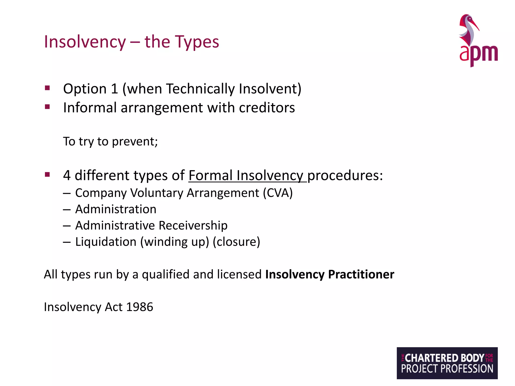 Insolvency – the Types
▪ Option 1 (when Technically Insolvent)
▪ Informal arrangement with creditors
To try to prevent;
▪ 4 different types of Formal Insolvency procedures:
– Company Voluntary Arrangement (CVA)
– Administration
– Administrative Receivership
– Liquidation (winding up) (closure)
All types run by a qualified and licensed Insolvency Practitioner
Insolvency Act 1986
 