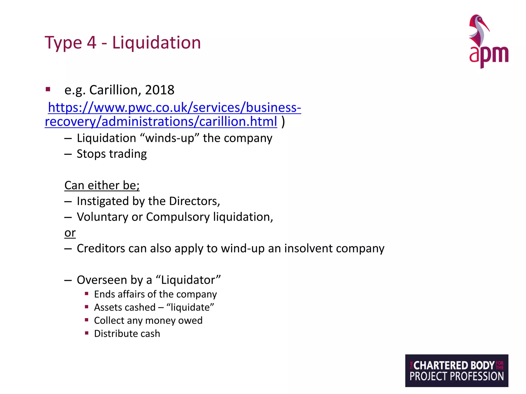 Type 4 - Liquidation
▪ e.g. Carillion, 2018
https://www.pwc.co.uk/services/business-
recovery/administrations/carillion.html )
– Liquidation “winds-up” the company
– Stops trading
Can either be;
– Instigated by the Directors,
– Voluntary or Compulsory liquidation,
or
– Creditors can also apply to wind-up an insolvent company
– Overseen by a “Liquidator”
▪ Ends affairs of the company
▪ Assets cashed – “liquidate”
▪ Collect any money owed
▪ Distribute cash
 